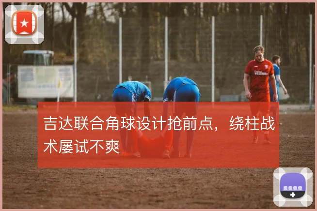 吉达联合角球设计抢前点,绕柱战术屡试不爽