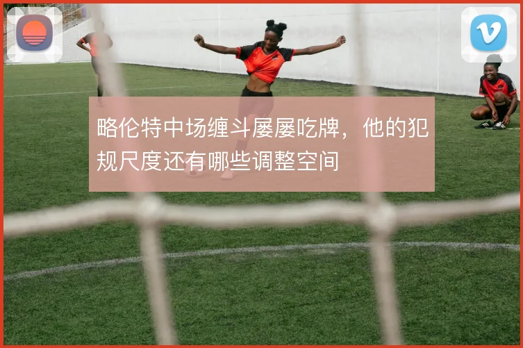 略伦特中场缠斗屡屡吃牌，他的犯规尺度还有哪些调整空间